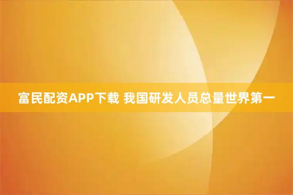 富民配资APP下载 我国研发人员总量世界第一