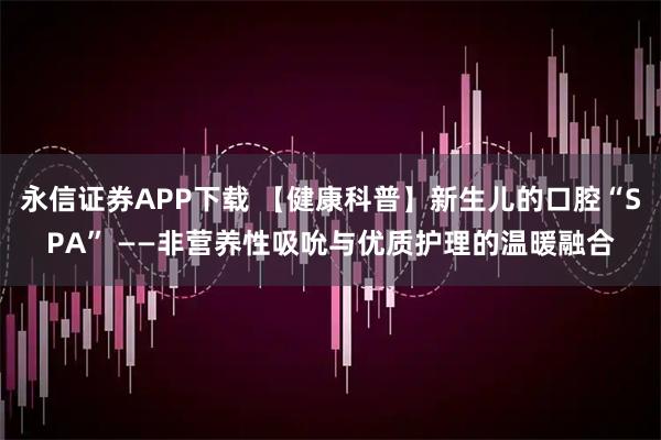 永信证券APP下载 【健康科普】新生儿的口腔“SPA” ——非营养性吸吮与优质护理的温暖融合