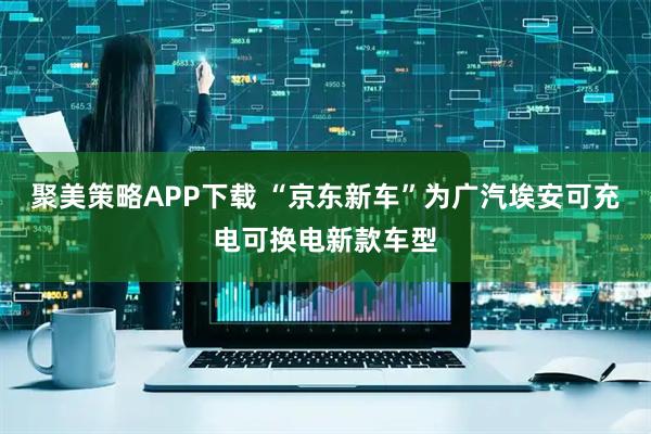 聚美策略APP下载 “京东新车”为广汽埃安可充电可换电新款车型