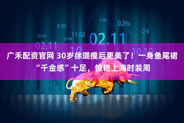 广禾配资官网 30岁徐璐瘦后更美了！一身鱼尾裙“千金感”十足，惊艳上海时装周