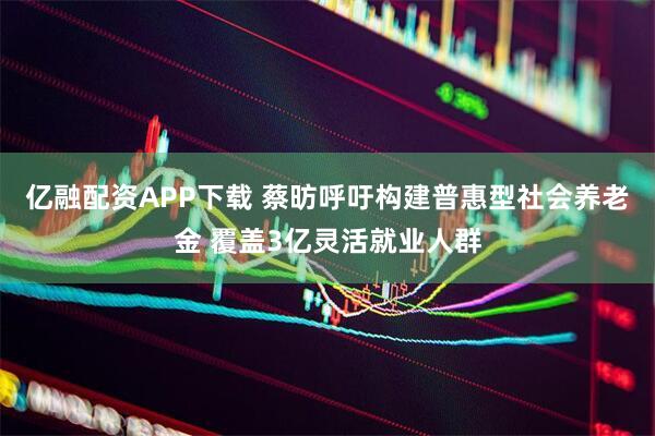 亿融配资APP下载 蔡昉呼吁构建普惠型社会养老金 覆盖3亿灵活就业人群