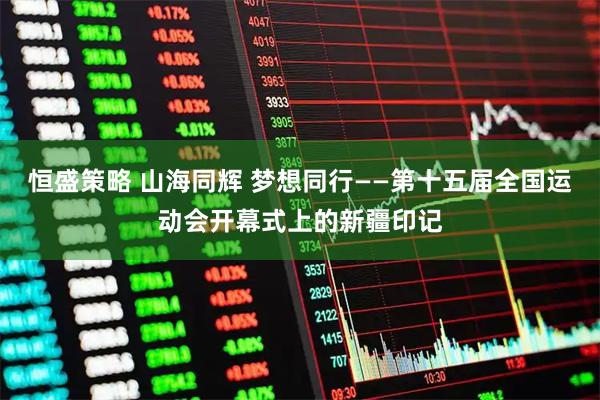 恒盛策略 山海同辉 梦想同行——第十五届全国运动会开幕式上的新疆印记