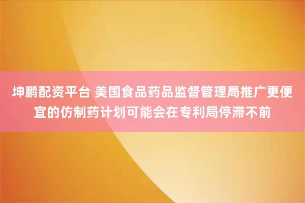 坤鹏配资平台 美国食品药品监督管理局推广更便宜的仿制药计划可能会在专利局停滞不前