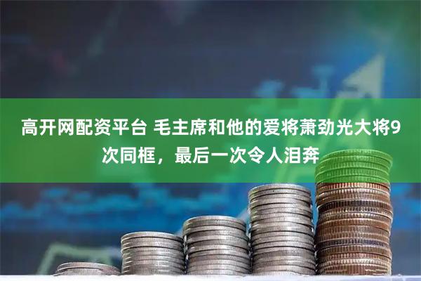高开网配资平台 毛主席和他的爱将萧劲光大将9次同框，最后一次令人泪奔