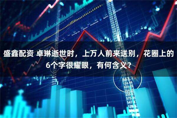 盛鑫配资 卓琳逝世时，上万人前来送别，花圈上的6个字很耀眼，有何含义？