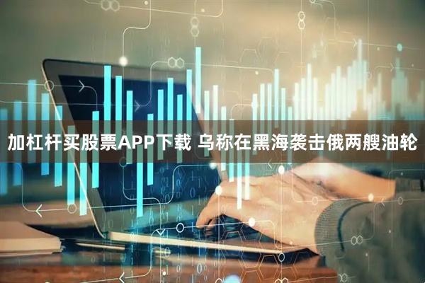 加杠杆买股票APP下载 乌称在黑海袭击俄两艘油轮