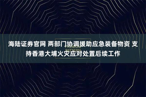海陆证券官网 两部门协调援助应急装备物资 支持香港大埔火灾应对处置后续工作