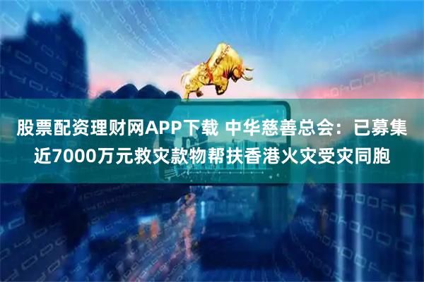 股票配资理财网APP下载 中华慈善总会：已募集近7000万元救灾款物帮扶香港火灾受灾同胞