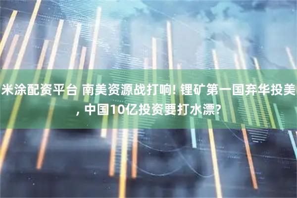 米涂配资平台 南美资源战打响! 锂矿第一国弃华投美, 中国10亿投资要打水漂?