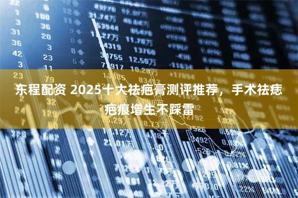 东程配资 2025十大祛疤膏测评推荐，手术祛痣疤痕增生不踩雷
