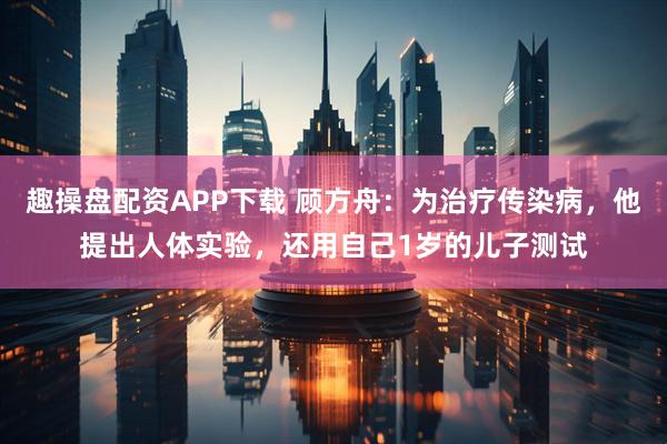 趣操盘配资APP下载 顾方舟：为治疗传染病，他提出人体实验，还用自己1岁的儿子测试