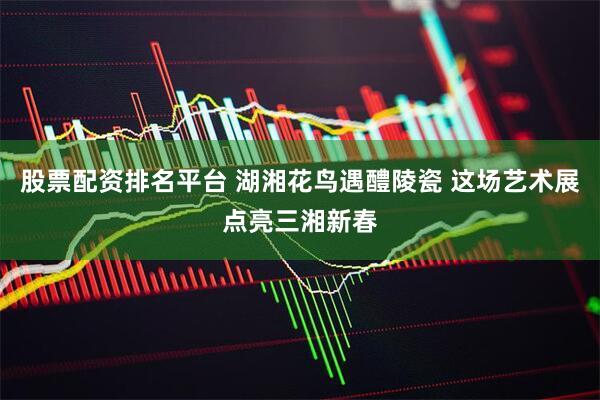 股票配资排名平台 湖湘花鸟遇醴陵瓷 这场艺术展点亮三湘新春