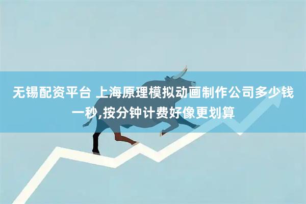 无锡配资平台 上海原理模拟动画制作公司多少钱一秒,按分钟计费好像更划算