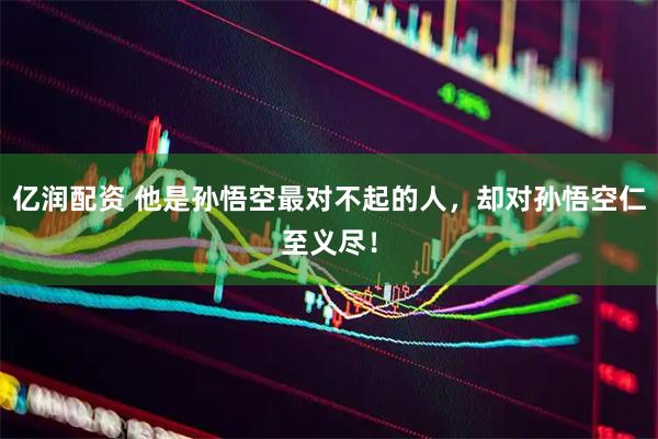 亿润配资 他是孙悟空最对不起的人，却对孙悟空仁至义尽！