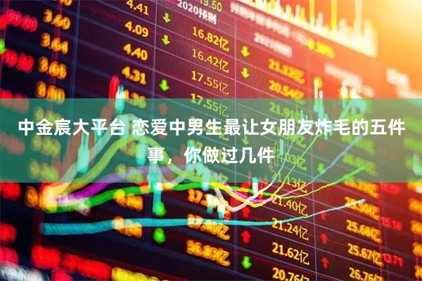 中金宸大平台 恋爱中男生最让女朋友炸毛的五件事，你做过几件