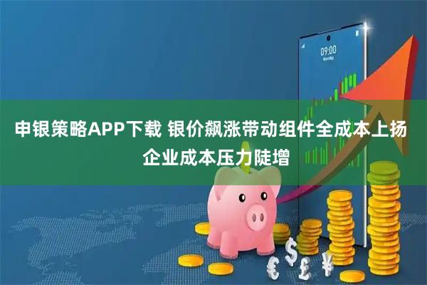 申银策略APP下载 银价飙涨带动组件全成本上扬  企业成本压力陡增