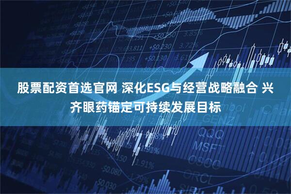 股票配资首选官网 深化ESG与经营战略融合 兴齐眼药锚定可持续发展目标