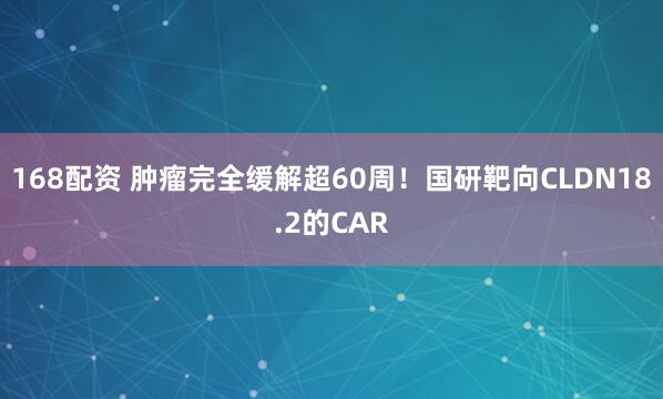 168配资 肿瘤完全缓解超60周！国研靶向CLDN18.2的CAR