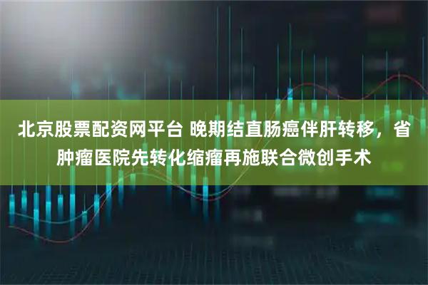 北京股票配资网平台 晚期结直肠癌伴肝转移，省肿瘤医院先转化缩瘤再施联合微创手术