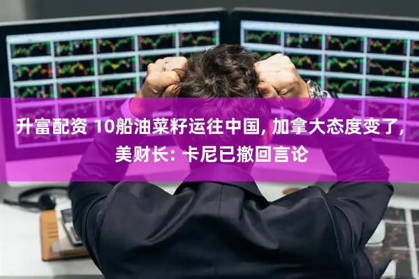 升富配资 10船油菜籽运往中国, 加拿大态度变了, 美财长: 卡尼已撤回言论