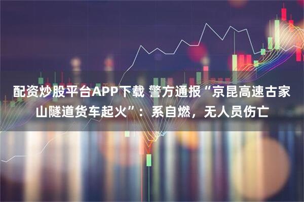 配资炒股平台APP下载 警方通报“京昆高速古家山隧道货车起火”：系自燃，无人员伤亡