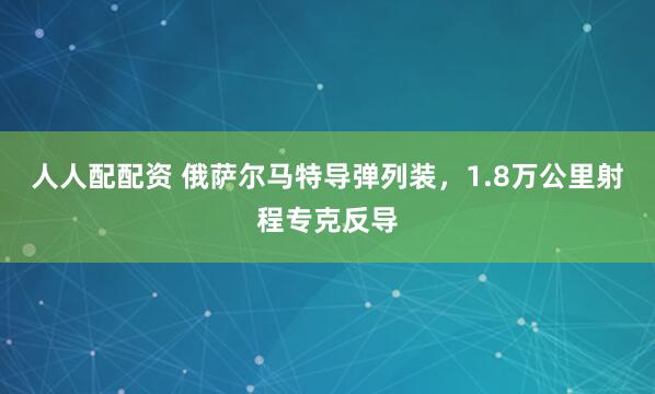人人配配资 俄萨尔马特导弹列装,1.8万公里射程专克反导