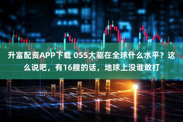 升富配资APP下载 055大驱在全球什么水平？这么说吧，有16艘的话，地球上没谁敢打