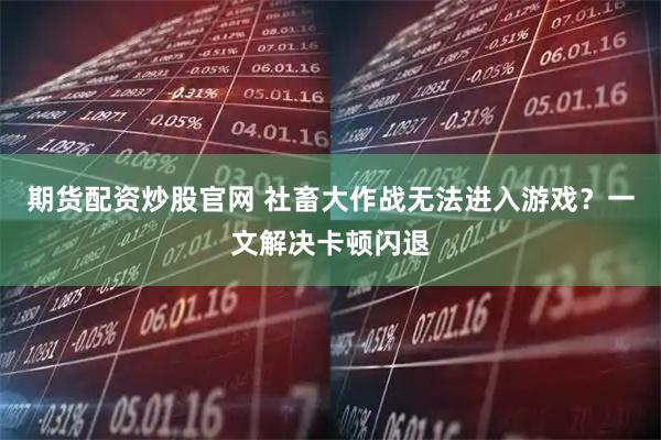 期货配资炒股官网 社畜大作战无法进入游戏？一文解决卡顿闪退
